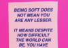 Being soft does not mena you are any lesser. It means despite how difficult the world can be, you have held onto your capacity to feel.