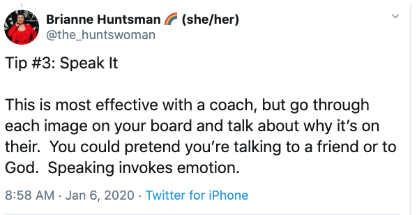 Vision Board Tip #3: Tip #3: Speak It

This is most effective with a coach, but go through each image on your board and talk about why it’s on their.  You could pretend you’re talking to a friend or to God.  Speaking invokes emotion.