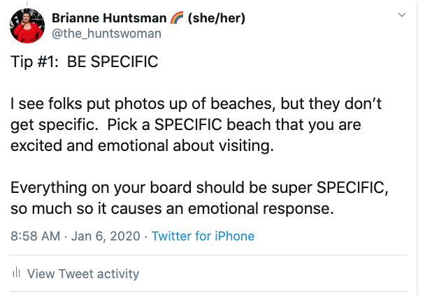 Vision Board Tip: ip #1:  BE SPECIFIC 

I see folks put photos up of beaches, but they don’t get specific.  Pick a SPECIFIC beach that you are excited and emotional about visiting.

Everything on your board should be super SPECIFIC, so much so it causes an emotional response.